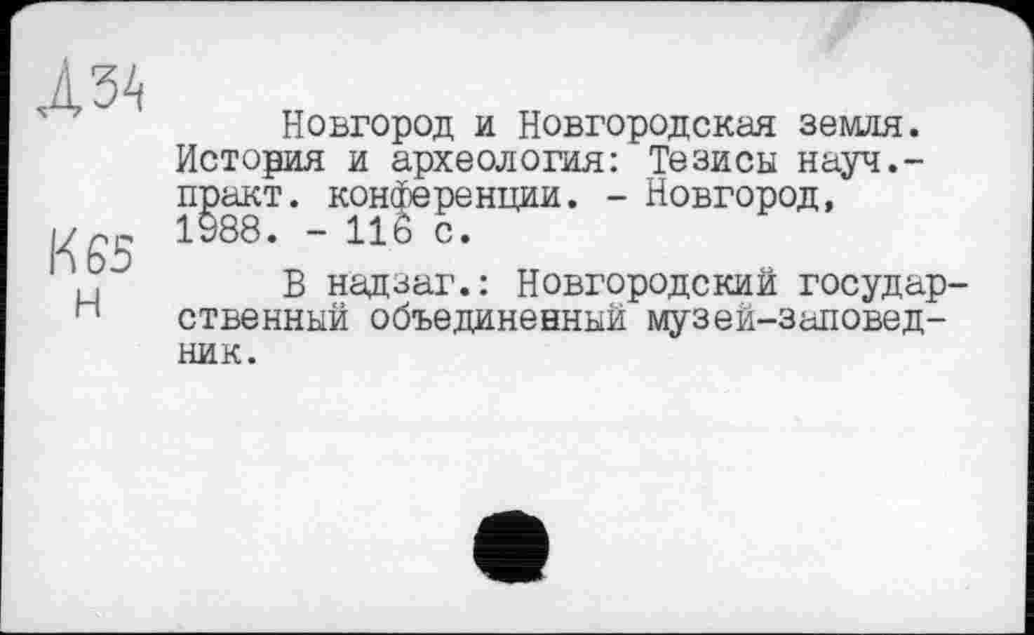 ﻿
К 65
Новгород и Новгородская земля. История и археология: Тезисы науч.-практ. конференции. - Новгород, 1988. - 11Ô с.
В надзаг.: Новгородский государственный объединенный музей-заповедник.